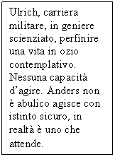 Text Box: Ulrich, carriera militare, in geniere scienziato, perfinire una vita in ozio contemplativo. Nessuna capacit d'agire. Anders non  abulico agisce con istinto sicuro, in realt  uno che attende.